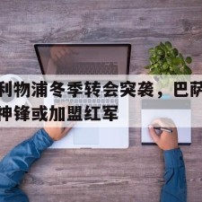 爱游戏-利物浦冬季转会突袭，巴萨神锋或加盟红军()
